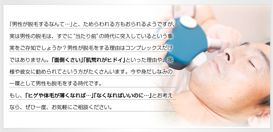 『今では男性も気軽に「脱毛」する時代になりました！』｢男性が脱毛するなんて…｣と、ためらわれる方もおられるようですが、実は男性の脱毛は、すでに“当たり前”の時代に突入しているという事実をご存知でしょうか？男性が脱毛をする理由はコンプレックスだけではありません。｢面倒くさい｣｢肌荒れがヒドイ｣といった理由や、奥様や彼女に勧められてという方がたくさんいます。今や身だしなみの一環として男性も脱毛をする時代です。もし、｢ヒゲや体毛が薄くなれば…｣｢なくなればいいのに…｣とお考えなら、ぜひ一度、お気軽にご相談ください。