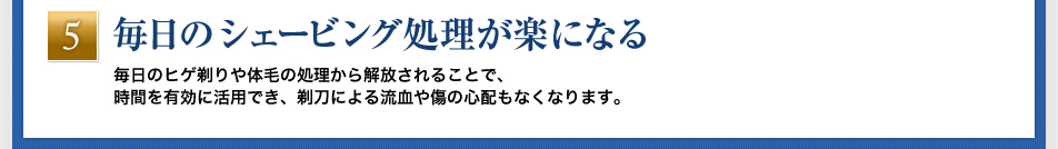 「毎日のシェービング処理が楽になる」毎日のヒゲ剃りや体毛の処理から解放されることで、時間を有効に活用でき、剃刀による流血や傷の心配もなくなります。