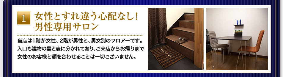 『女性とすれ違う心配なし！男性専用サロン』当店は1階が女性、2階が男性と、男女別のフロアーです。入口も建物の裏と表に分かれており、ご来店からお帰りまで女性のお客様と顔を合わせることは一切ございません。