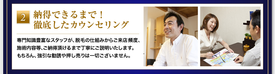 『納得できるまで！徹底したカウンセリング』専門知識豊富なスタッフが、脱毛の仕組みからご来店頻度、施術内容等、ご納得頂けるまで丁寧にご説明いたします。もちろん、強引な勧誘や押し売りは一切ございません。