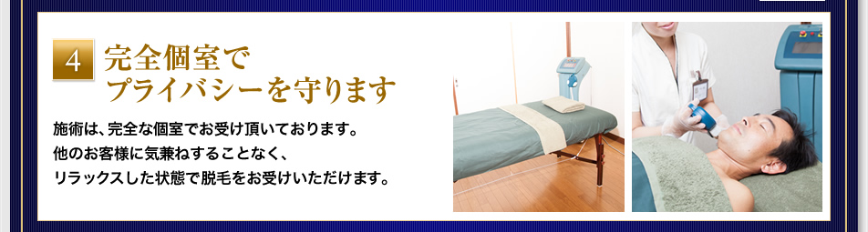 『完全個室でプライバシーを守ります』施術は、完全な個室でお受け頂いております。他のお客様に気兼ねすることなく、リラックスした状態で脱毛をお受けいただけます。 