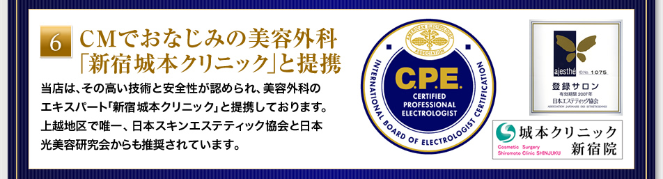 『CMでおなじみの美容外科「新宿城本クリニック」と提携』当店は、その高い技術と安全性が認められ、美容外科のエキスパート「新宿城本クリニック」と提携しております。上越地区で唯一、日本スキンエステティック協会と日本光美容研究会からも推奨されています。