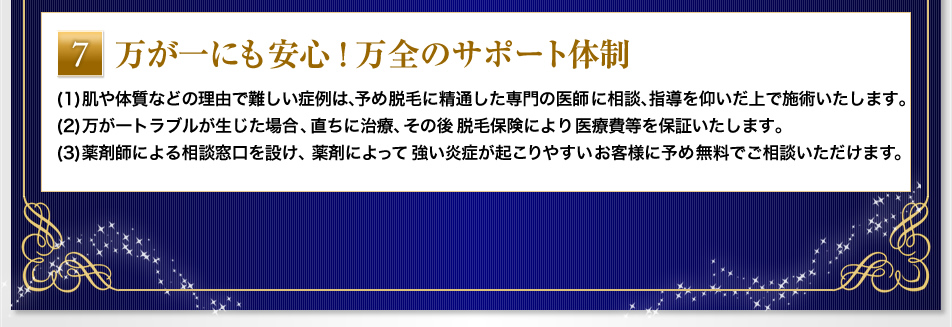 『万が一にも安心！万全のサポート体制』(1)肌や体質などの理由で難しい症例は、予め脱毛に精通した専門の医師に相談、指導を仰いだ上で施術いたします。(2)万が一トラブルが生じた場合、直ちに治療、その後脱毛保険により医療費等を保証いたします。(3) 薬剤師による相談窓口を設け、薬剤によって強い炎症が起こりやすいお客様に予め無料でご相談いただけます。