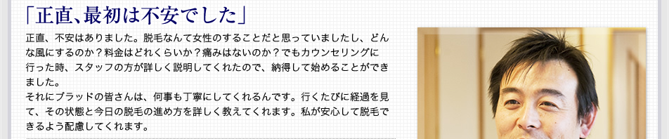 ｢正直､最初は不安でした｣ 正直、不安はありました。脱毛なんて女性のすることだと思っていましたし、どんな風にするのか？料金はどれくらいか？痛みはないのか？でもカウンセリングに行った時、スタッフの方が詳しく説明してくれたので、納得して始めることができました。それにブラッドの皆さんは、何事も丁寧にしてくれるんです。行くたびに経過を見て、その状態と今日の脱毛の進め方を詳しく教えてくれます。私が安心して脱毛できるよう配慮してくれます。