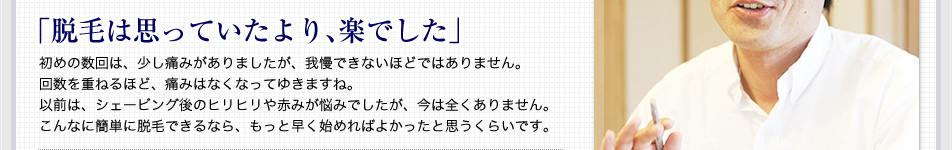 ｢脱毛は思っていたより､楽でした｣ 初めの数回は、少し痛みがありましたが、我慢できないほどではありません。回数を重ねるほど、痛みはなくなってゆきますね。以前は、シェービング後のヒリヒリや赤みが悩みでしたが、今は全くありません。こんなに簡単に脱毛できるなら、もっと早く始めればよかったと思うくらいです。