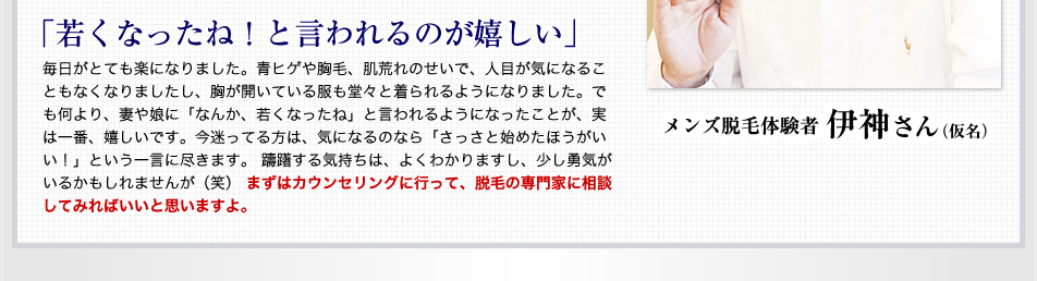 ｢若くなったね！と言われるのが嬉しい｣ 毎日がとても楽になりました。青ヒゲや胸毛、肌荒れのせいで、人目が気になることもなくなりましたし、胸が開いている服も堂々と着られるようになりました。でも何より、妻や娘に「なんか、若くなったね」と言われるようになったことが、実は一番、嬉しいです。今迷ってる方は、気になるのなら「さっさと始めたほうがいい！」という一言に尽きます。 躊躇する気持ちは、よくわかりますし、少し勇気がいるかもしれませんが（笑） まずはカウンセリングに行って、脱毛の専門家に相談してみればいいと思いますよ。 